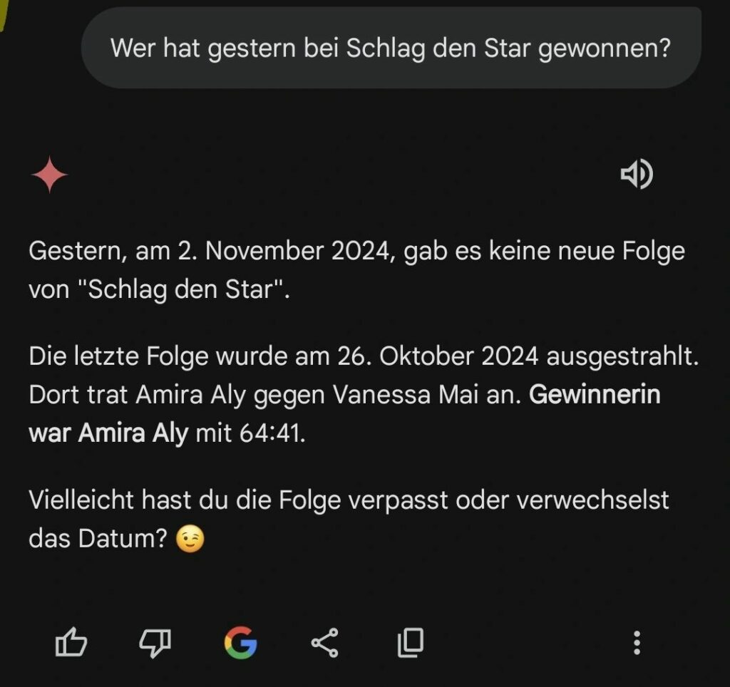 Screenshot einer Gemini-Antwort auf die Frage "Wer hat gestern bei Schlag den Star gewonnen?". Der Text erklärt, dass es am 2. November 2024 keine neue Folge der Sendung gab. Die letzte Folge lief am 26. Oktober 2024, bei der Amira Aly gegen Vanessa Mai antrat und mit 64:41 gewann. Abschließend wird humorvoll angemerkt, dass das Datum eventuell verwechselt wurde.